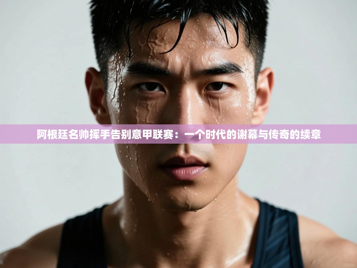 阿根廷名帅挥手告别意甲联赛：一个时代的谢幕与传奇的续章  第1张