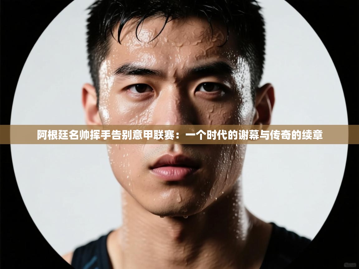 阿根廷名帅挥手告别意甲联赛：一个时代的谢幕与传奇的续章  第2张