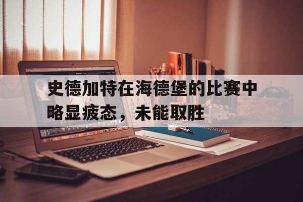 爱游戏体育地址-史德加特在海德堡的比赛中略显疲态,未能取胜(史德加特在海德堡的比赛中略显疲态,未能取胜的原因)
